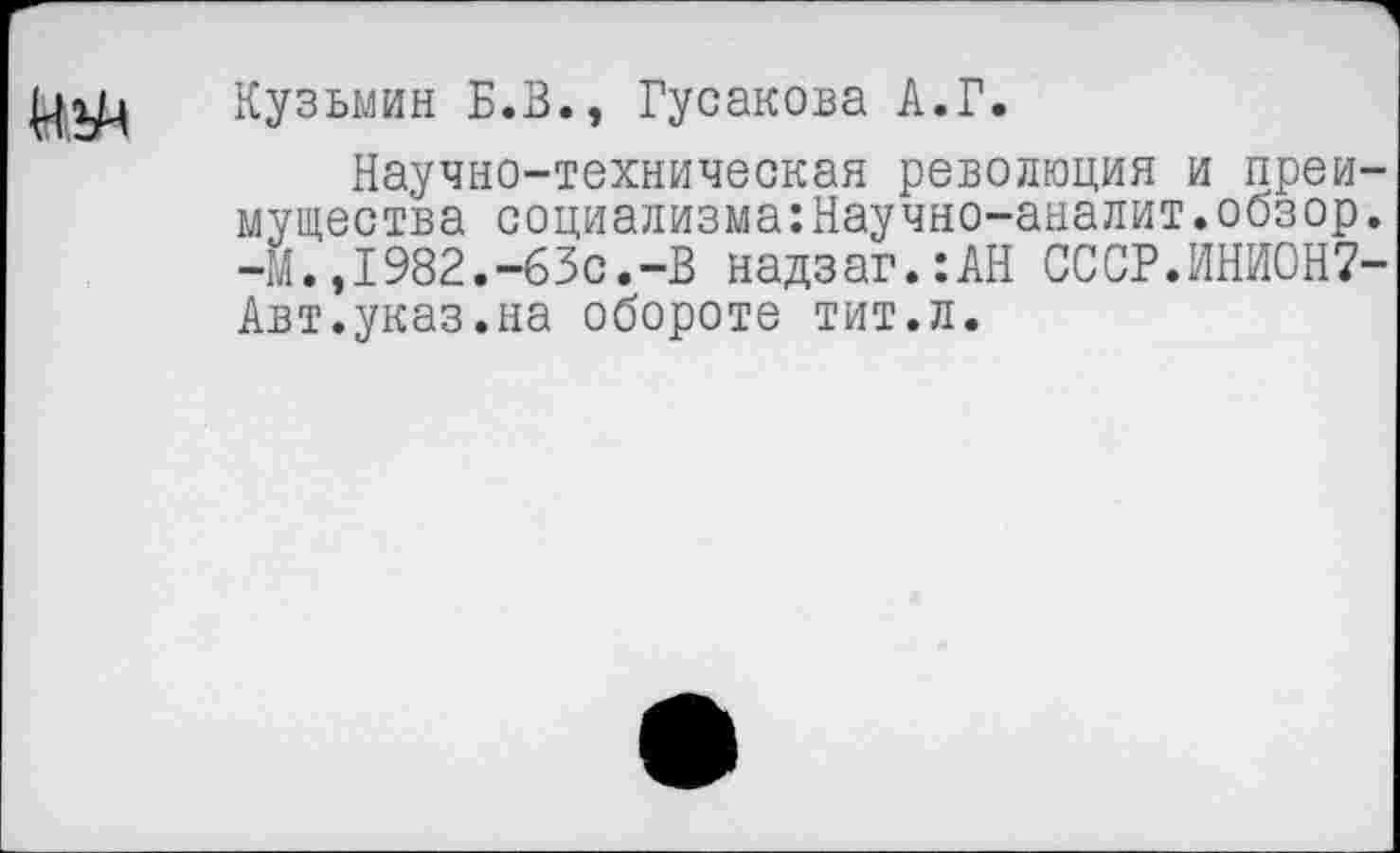 ﻿
Кузьмин Б.В., Гусакова А.Г.
Научно-техническая революция и преимущества социализма:Научно-аналит.обзор. -М.,1982.-63с.-В надзаг.:АН СССР.ИНИОН7-Авт.указ.на обороте тит.л.